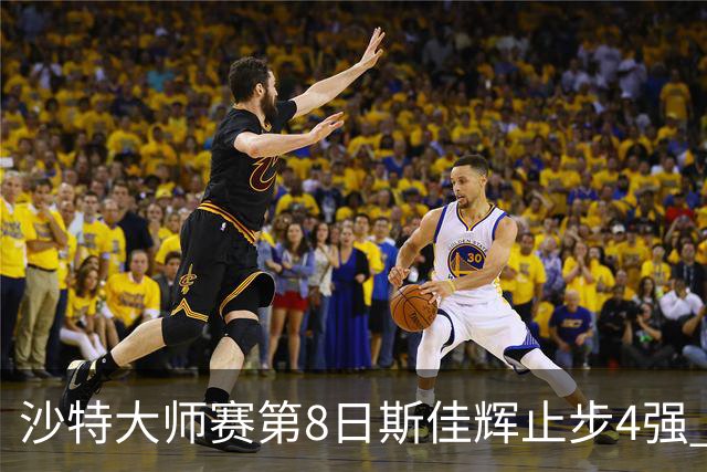 沙特大师赛第8日斯佳辉止步4强 小特马叔将争冠